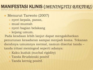 MANIFESTASI KLINIS (MENINGITIS BAKTERI)
    Menurut Tarwoto (2007)
     nyeri kepala, panas,
     mual muntah
     nyeri bagian belakang
     kejang umum.
  Pada keadaan lebih lanjut dapat mengakibatkan
 penurunan kesadaran sampai menjadi koma. Tekanan
 darahnya umumnya normal, namun disertai tanda –
 tanda iritasi meningeal seperti adanya:
     Kaku kuduk (nuchal rigidity)
     Tanda Brudzinski positif
     Tanda kernig positif.
 