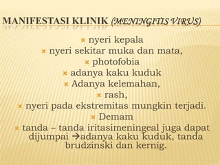 MANIFESTASI KLINIK (MENINGITIS VIRUS)
                   nyeri kepala
          nyeri sekitar muka dan mata,
                    photofobia
              adanya kaku kuduk
               Adanya kelemahan,
                       rash,
    nyeri pada ekstremitas mungkin terjadi.
                     Demam
   tanda – tanda iritasimeningeal juga dapat
      dijumpai adanya kaku kuduk, tanda
              brudzinski dan kernig.
 
