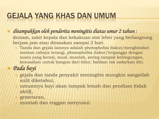 GEJALA YANG KHAS DAN UMUM
   ditampakkan oleh penderita meningitis diatas umur 2 tahun :
    demam, sakit kepala dan kekakuan otot leher yang berlangsung
    berjam-jam atau dirasakan sampai 2 hari.
       Tanda dan gejala lainnya adalah photophobia (takut/menghindari
        sorotan cahaya terang), phonophobia (takut/terganggu dengan
        suara yang keras), mual, muntah, sering tampak kebingungan,
        kesusahan untuk bangun dari tidur, bahkan tak sadarkan diri.
   Pada bayi
       gejala dan tanda penyakit meningitis mungkin sangatlah
        sulit diketahui,
       umumnya bayi akan tampak lemah dan pendiam (tidak
        aktif),
       gemetaran,
       muntah dan enggan menyusui.
 