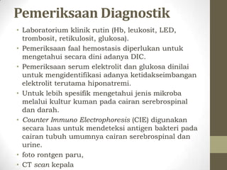 Pemeriksaan Diagnostik
• Laboratorium klinik rutin (Hb, leukosit, LED,
  trombosit, retikulosit, glukosa).
• Pemeriksaan faal hemostasis diperlukan untuk
  mengetahui secara dini adanya DIC.
• Pemeriksaan serum elektrolit dan glukosa dinilai
  untuk mengidentifikasi adanya ketidakseimbangan
  elektrolit terutama hiponatremi.
• Untuk lebih spesifik mengetahui jenis mikroba
  melalui kultur kuman pada cairan serebrospinal
  dan darah.
• Counter Immuno Electrophoresis (CIE) digunakan
  secara luas untuk mendeteksi antigen bakteri pada
  cairan tubuh umumnya cairan serebrospinal dan
  urine.
• foto rontgen paru,
• CT scan kepala
 