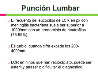  El recuento de leucocitos de LCR en px con
meningitis bacteriana suele ser superior a
1000/mm con un predominio de neutrofilos
(75-95%).
 Es turbio cuando cifra excede los 200-
400/mm.
 LCR en niños que han recibido atb, puede ser
esteril y atrasar o dificultar el diagnostico.
 