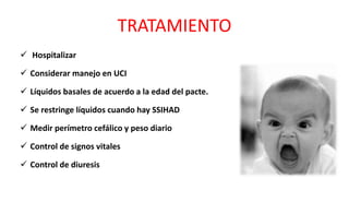 TRATAMIENTO
 Hospitalizar
 Considerar manejo en UCI
 Líquidos basales de acuerdo a la edad del pacte.
 Se restringe líquidos cuando hay SSIHAD
 Medir perímetro cefálico y peso diario
 Control de signos vitales
 Control de diuresis
 