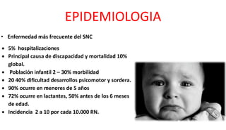 EPIDEMIOLOGIA
 5% hospitalizaciones
 Principal causa de discapacidad y mortalidad 10%
global.
 Población infantil 2 – 30% morbilidad
 20 40% dificultad desarrollos psicomotor y sordera.
 90% ocurre en menores de 5 años
 72% ocurre en lactantes, 50% antes de los 6 meses
de edad.
 Incidencia 2 a 10 por cada 10.000 RN.
• Enfermedad más frecuente del SNC
 