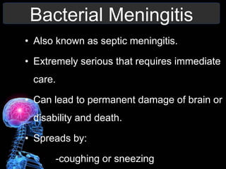 Bacterial Meningitis
• Also known as septic meningitis.
• Extremely serious that requires immediate
care.
• Can lead to permanent damage of brain or
disability and death.
• Spreads by:
-coughing or sneezing
 