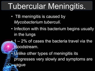 Tubercular Meningitis.
• TB meningitis is caused by
Mycobacterium tuberculi.
• Infection with this bacterium begins usually
in the lungs
• 1 – 2% of cases the bacteria travel via the
bloodstream.
• Unlike other types of meningitis its
progresses very slowly and symptoms are
vague
 