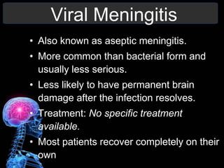 Viral Meningitis
• Also known as aseptic meningitis.
• More common than bacterial form and
usually less serious.
• Less likely to have permanent brain
damage after the infection resolves.
• Treatment: No specific treatment
available.
• Most patients recover completely on their
own
 