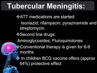 Tubercular Meningitis:
ATT medications are started:
Isoniazid; rifampacin; pyrazinamide and
streptomycin.
Second line drugs:
Aminoglycosides; Fluroquinolones
Conventional therapy is given for 6-9
months
 In children BCG vaccine offers (approx
64%) protective effect
 