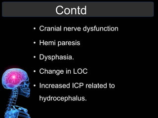 Contd
• Cranial nerve dysfunction
• Hemi paresis
• Dysphasia.
• Change in LOC
• Increased ICP related to
hydrocephalus.
 