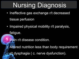 Nursing Diagnosis
• Ineffective gas exchange r/t decreased
tissue perfusion
• Impaired physical mobility r/t paralysis,
fatigue.
• Pain r/t disease condition.
• Altered nutrition less than body requirement
r/t dysphagia ( c. nerve dysfunction).
 