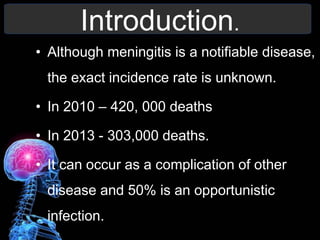 Introduction.
• Although meningitis is a notifiable disease,
the exact incidence rate is unknown.
• In 2010 – 420, 000 deaths
• In 2013 - 303,000 deaths.
• It can occur as a complication of other
disease and 50% is an opportunistic
infection.
 