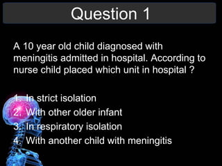 Question 1
A 10 year old child diagnosed with
meningitis admitted in hospital. According to
nurse child placed which unit in hospital ?
1. In strict isolation
2. With other older infant
3. In respiratory isolation
4. With another child with meningitis
 