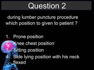 Question 2
during lumber puncture procedure
which position to given to patient ?
1. Prone position
2. Knee chest position
3. Sitting position
4. Side lying position with his neck
flexed
 