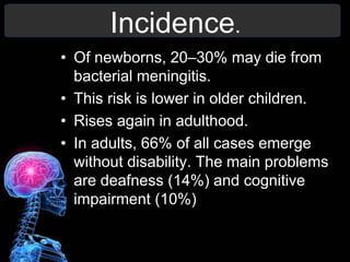 Incidence.
• Of newborns, 20–30% may die from
bacterial meningitis.
• This risk is lower in older children.
• Rises again in adulthood.
• In adults, 66% of all cases emerge
without disability. The main problems
are deafness (14%) and cognitive
impairment (10%)
 