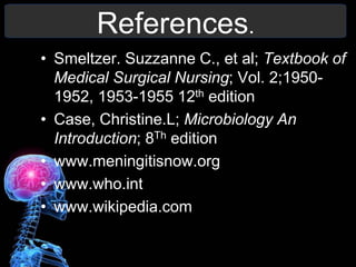 References.
• Smeltzer. Suzzanne C., et al; Textbook of
Medical Surgical Nursing; Vol. 2;1950-
1952, 1953-1955 12th edition
• Case, Christine.L; Microbiology An
Introduction; 8Th edition
• www.meningitisnow.org
• www.who.int
• www.wikipedia.com
 