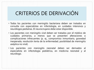CRITERIOS DE DERIVACIÓN
• Todos los pacientes con meningitis bacteriana deben ser tratados en
consulta con especialistas en infectología, en cuidados intensivos y
neurólogos pediatras. El neurocirujano debe estar disponible.
• Los pacientes con meningitis viral deben ser tratados por el médico de
cuidados primarios, a menos que se presenten alteraciones o
complicaciones infrecuentes (p. ej., compromiso inmunitario, gravedad
inesperada, resolución lenta de la enfermedad, posibilidad de meningitis
aséptica no viral).
• Los pacientes con meningitis neonatal deben ser derivados al
especialista en infectología pediátrica, en medicina neonatal y al
neurólogo.
 