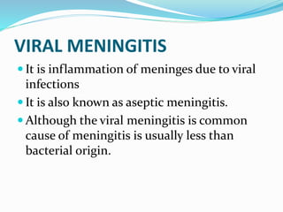 VIRAL MENINGITIS
 It is inflammation of meninges due to viral
infections
 It is also known as aseptic meningitis.
 Although the viral meningitis is common
cause of meningitis is usually less than
bacterial origin.
 