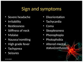 12/14/2025 10
Sign and symptoms
• Severe headache
• Irritability
• Restlessness
• Stiffness of neck
• Malaise
• Nausea/vomiting
• High grade fever
• Tachypnea
• Seizures
• Disorientation
• Tachycardia
• Coma
• Sleeplessness
• Phonophopia
• Photophobia
• Altered mental
status(confusion)
 