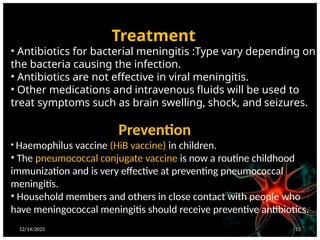 12/14/2025 15
Treatment
• Antibiotics for bacterial meningitis :Type vary depending on
the bacteria causing the infection.
• Antibiotics are not effective in viral meningitis.
• Other medications and intravenous fluids will be used to
treat symptoms such as brain swelling, shock, and seizures.
Prevention
• Haemophilus vaccine (HiB vaccine) in children.
• The pneumococcal conjugate vaccine is now a routine childhood
immunization and is very effective at preventing pneumococcal
meningitis.
• Household members and others in close contact with people who
have meningococcal meningitis should receive preventive antibiotics.
 