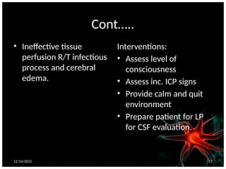 12/14/2025 17
Cont…..
• Ineffective tissue
perfusion R/T infectious
process and cerebral
edema.
Interventions:
• Assess level of
consciousness
• Assess inc. ICP signs
• Provide calm and quit
environment
• Prepare patient for LP
for CSF evaluation.
 