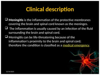 Clinical description
 Meningitis is the inflammation of the protective membranes
covering the brain and spinal cord known as the meninges.
 The inflammation is usually caused by an infection of the fluid
surrounding the brain and spinal cord.
 Meningitis can be life-threatening because of the
inflammation's proximity to the brain and spinal cord;
therefore the condition is classified as a medical emergency.
12/14/2025 2
 