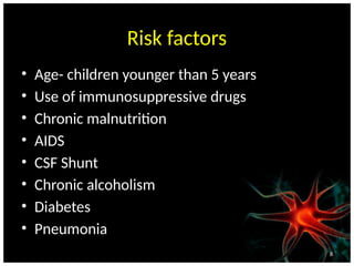 8
Risk factors
• Age- children younger than 5 years
• Use of immunosuppressive drugs
• Chronic malnutrition
• AIDS
• CSF Shunt
• Chronic alcoholism
• Diabetes
• Pneumonia
 