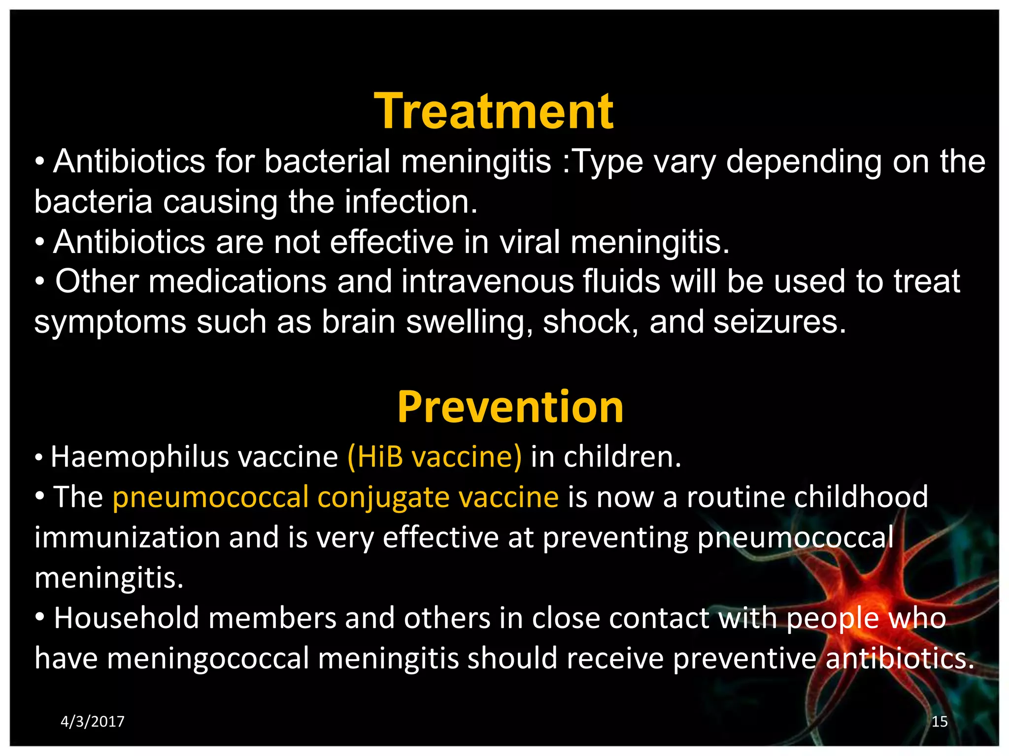 Treatment
• Antibiotics for bacterial meningitis :Type vary depending on the
bacteria causing the infection.
• Antibiotics are not effective in viral meningitis.
• Other medications and intravenous fluids will be used to treat
symptoms such as brain swelling, shock, and seizures.
Prevention
• Haemophilus vaccine (HiB vaccine) in children.
• The pneumococcal conjugate vaccine is now a routine childhood
immunization and is very effective at preventing pneumococcal
meningitis.
• Household members and others in close contact with people who
have meningococcal meningitis should receive preventive antibiotics.
4/3/2017 15
 