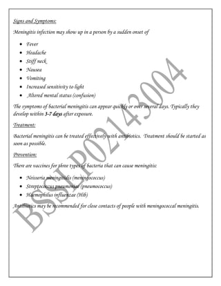 Signs and Symptoms:
Meningitis infection may show up in a person by a sudden onset of
 Fever
 Headache
 Stiff neck
 Nausea
 Vomiting
 Increased sensitivity to light
 Altered mental status (confusion)
The symptoms of bacterial meningitis can appear quickly or over several days. Typically they
develop within 3-7 days after exposure.
Treatment:
Bacterial meningitis can be treated effectively with antibiotics. Treatment should be started as
soon as possible.
Prevention:
There are vaccines for three types of bacteria that can cause meningitis:
 Neisseria meningitidis (meningococcus)
 Streptococcus pneumoniae (pneumococcus)
 Haemophilus influenzae (Hib)
Antibiotics may be recommended for close contacts of people with meningococcal meningitis.
 