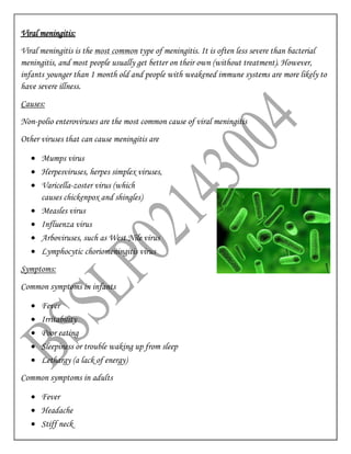 Viral meningitis:
Viral meningitis is the most common type of meningitis. It is often less severe than bacterial
meningitis, and most people usually get better on their own (without treatment). However,
infants younger than 1 month old and people with weakened immune systems are more likely to
have severe illness.
Causes:
Non-polio enteroviruses are the most common cause of viral meningitis
Other viruses that can cause meningitis are
 Mumps virus
 Herpesviruses, herpes simplex viruses,
 Varicella-zoster virus (which
causes chickenpox and shingles)
 Measles virus
 Influenza virus
 Arboviruses, such as West Nile virus
 Lymphocytic choriomeningitis virus
Symptoms:
Common symptoms in infants
 Fever
 Irritability
 Poor eating
 Sleepiness or trouble waking up from sleep
 Lethargy (a lack of energy)
Common symptoms in adults
 Fever
 Headache
 Stiff neck
 