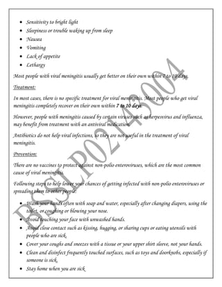  Sensitivity to bright light
 Sleepiness or trouble waking up from sleep
 Nausea
 Vomiting
 Lack of appetite
 Lethargy
Most people with viral meningitis usually get better on their own within 7 to 10 days.
Treatment:
In most cases, there is no specific treatment for viral meningitis. Most people who get viral
meningitis completely recover on their own within 7 to 10 days.
However, people with meningitis caused by certain viruses such as herpesvirus and influenza,
may benefit from treatment with an antiviral medication.
Antibiotics do not help viral infections, so they are not useful in the treatment of viral
meningitis.
Prevention:
There are no vaccines to protect against non-polio enteroviruses, which are the most common
cause of viral meningitis.
Following steps to help lower your chances of getting infected with non-polio enteroviruses or
spreading them to other people:
 Wash your hands often with soap and water, especially after changing diapers, using the
toilet, or coughing or blowing your nose.
 Avoid touching your face with unwashed hands.
 Avoid close contact such as kissing, hugging, or sharing cups or eating utensils with
people who are sick.
 Cover your coughs and sneezes with a tissue or your upper shirt sleeve, not your hands.
 Clean and disinfect frequently touched surfaces, such as toys and doorknobs, especially if
someone is sick.
 Stay home when you are sick
 