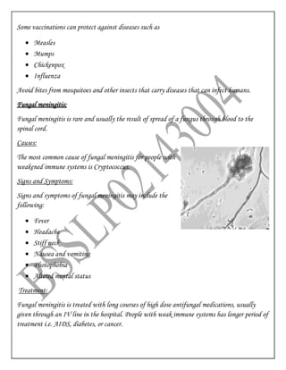Some vaccinations can protect against diseases such as
 Measles
 Mumps
 Chickenpox
 Influenza
Avoid bites from mosquitoes and other insects that carry diseases that can infect humans.
Fungal meningitis:
Fungal meningitis is rare and usually the result of spread of a fungus through blood to the
spinal cord.
Causes:
The most common cause of fungal meningitis for people with
weakened immune systems is Cryptococcus.
Signs and Symptoms:
Signs and symptoms of fungal meningitis may include the
following:
 Fever
 Headache
 Stiff neck
 Nausea and vomiting
 Photophobia
 Altered mental status
Treatment:
Fungal meningitis is treated with long courses of high dose antifungal medications, usually
given through an IV line in the hospital. People with weak immune systems has longer period of
treatment i.e. AIDS, diabetes, or cancer.
 