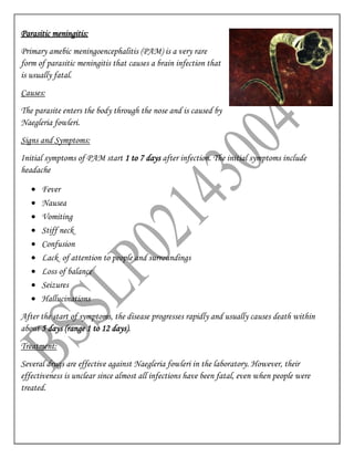 Parasitic meningitis:
Primary amebic meningoencephalitis (PAM) is a very rare
form of parasitic meningitis that causes a brain infection that
is usually fatal.
Causes:
The parasite enters the body through the nose and is caused by
Naegleria fowleri.
Signs and Symptoms:
Initial symptoms of PAM start 1 to 7 days after infection. The initial symptoms include
headache
 Fever
 Nausea
 Vomiting
 Stiff neck
 Confusion
 Lack of attention to people and surroundings
 Loss of balance
 Seizures
 Hallucinations
After the start of symptoms, the disease progresses rapidly and usually causes death within
about 5 days (range 1 to 12 days).
Treatment:
Several drugs are effective against Naegleria fowleri in the laboratory. However, their
effectiveness is unclear since almost all infections have been fatal, even when people were
treated.
 