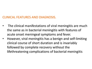 CLINICAL FEATURES AND DIAGNOSIS.
• The clinical manifestations of viral meningitis are much
the same as in bacterial meningitis with features of
acute onset meningeal symptoms and fever.
• However, viral meningitis has a benign and self-limiting
clinical course of short duration and is invariably
followed by complete recovery without the
lifethreatening complications of bacterial meningitis
 