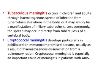 • Tuberculous meningitis occurs in children and adults
through haematogenous spread of infection from
tuberculosis elsewhere in the body, or it may simply be
a manifestation of miliary tuberculosis. Less commonly,
the spread may occur directly from tuberculosis of a
vertebral body.
• Cryptococcal meningitis develops particularly in
debilitated or immunocompromised persons, usually as
a result of haematogenous dissemination from a
pulmonary lesion. Cryptococcal meningitis is especially
an important cause of meningitis in patients with AIDS.
 