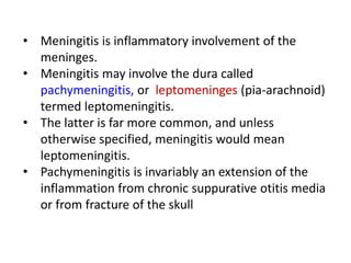 • Meningitis is inflammatory involvement of the
meninges.
• Meningitis may involve the dura called
pachymeningitis, or leptomeninges (pia-arachnoid)
termed leptomeningitis.
• The latter is far more common, and unless
otherwise specified, meningitis would mean
leptomeningitis.
• Pachymeningitis is invariably an extension of the
inflammation from chronic suppurative otitis media
or from fracture of the skull
 