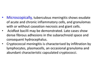 • Microscopically, tuberculous meningitis shows exudate
of acute and chronic inflammatory cells, and granulomas
with or without caseation necrosis and giant cells.
• Acidfast bacilli may be demonstrated. Late cases show
dense fibrous adhesions in the subarachnoid space and
consequent hydrocephalus.
• Cryptococcal meningitis is characterised by infiltration by
lymphocytes, plasmacells, an occasional granuloma and
abundant characteristic capsulated cryptococci.
 