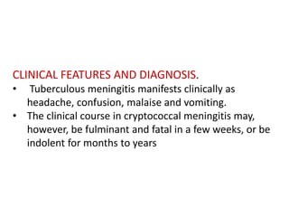 CLINICAL FEATURES AND DIAGNOSIS.
• Tuberculous meningitis manifests clinically as
headache, confusion, malaise and vomiting.
• The clinical course in cryptococcal meningitis may,
however, be fulminant and fatal in a few weeks, or be
indolent for months to years
 