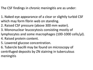The CSF findings in chronic meningitis are as under:
1. Naked eye appearance of a clear or slightly turbid CSF
which may form fibrin web on standing.
2. Raised CSF pressure (above 300 mm water).
3. Mononuclear leucocytosis consisting mostly of
lymphocytes and some macrophages (100-1000 cells/μl).
4. Raised protein content.
5. Lowered glucose concentration.
6. Tubercle bacilli may be found on microscopy of
centrifuged deposits by ZN staining in tuberculous
meningitis
 