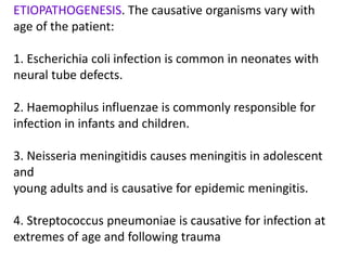 ETIOPATHOGENESIS. The causative organisms vary with
age of the patient:
1. Escherichia coli infection is common in neonates with
neural tube defects.
2. Haemophilus influenzae is commonly responsible for
infection in infants and children.
3. Neisseria meningitidis causes meningitis in adolescent
and
young adults and is causative for epidemic meningitis.
4. Streptococcus pneumoniae is causative for infection at
extremes of age and following trauma
 