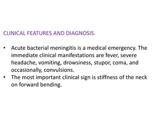 CLINICAL FEATURES AND DIAGNOSIS.
• Acute bacterial meningitis is a medical emergency. The
immediate clinical manifestations are fever, severe
headache, vomiting, drowsiness, stupor, coma, and
occasionally, convulsions.
• The most important clinical sign is stiffness of the neck
on forward bending.
 