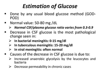 Estimation of Glucose
 Done by any usual blood glucose method (GOD-
POD)
 Normal value: 50-80 mg /dL
 Normal CSF/plasma glucose ratio varies from 0.3-0.9
 Decrease in CSF glucose is the most pathological
change seen in:
 In bacterial meningitis: 0-15 mg/dl
 In tuberculous meningitis: 15-20 mg/dl
 In viral meningitis: often normal
 Causes of the decrease in CSF glucose is due to:
 Increased anaerobic glycolysis by the leucocytes and
bacteria
 Decrease permeability in chronic cases
 
