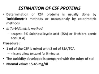 ESTIMATION OF CSF PROTEINS
• Determination of CSF proteins is usually done by
Turbidimetric methods or occassionaly by colorimetric
methods
• In Turbidimetric method:
– Reagent: 3% Sulphosalicyclic acid (SSA) or Trichloro acetic
acid (TCA)
Procedure :
• 1 ml of the CSF is mixed with 3 ml of SSA/TCA
– mix and allow to stand for 5 minutes
• The turbidity developed is compared with the tubes of std
• Normal value: 15-45 mg/dl
 