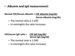 • Albumin and IgG measurement:
Normal CSF/Serum albumin = CSF albumin (mg/dL)
Serum albumin (mg/dL)
– The normal ratio is 1:230
– In meningitis the ratio increases
CSF/serum IgG ratio = CSF IgG (mg/dL)
Serum IgG (mg/dl)
– The normal ratio is 1:390
– In meningitis this ratio increases
 