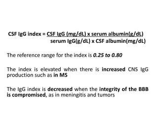 CSF IgG index = CSF IgG (mg/dL) x serum albumin(g/dL)
serum IgG(g/dL) x CSF albumin(mg/dL)
The reference range for the index is 0.25 to 0.80
The index is elevated when there is increased CNS IgG
production such as in MS
The IgG index is decreased when the integrity of the BBB
is compromised, as in meningitis and tumors
 