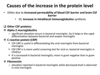 Causes of the increase in the protein level
• Either due to Increased permeability of blood CSF barrier and brain CSF
barrier
• Or, Increase in intrathecal immunoglobulins synthesis
 Other CSF proteins:
 Alpha 2 macroglobulins
– significant elevation occurs in bacterial meningitis. So it helps in the rapid
differentiation between bacterial and aseptic meningitis
 C reactive protein (CRP)
 CSF CRP is useful in differentiating the viral meningitis from bacterial
meningitis
 CSF CRP is is more useful screening test for viral vs. bacterial meningitis in
children
 It is increased in bacterial meningitis; more in gram negative than in gram
positive
 Fibronectin
– elevation reported in bacterial meningitis while decreased level is observed
in viral meningitis
 