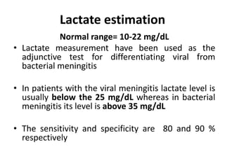 Lactate estimation
Normal range= 10-22 mg/dL
• Lactate measurement have been used as the
adjunctive test for differentiating viral from
bacterial meningitis
• In patients with the viral meningitis lactate level is
usually below the 25 mg/dL whereas in bacterial
meningitis its level is above 35 mg/dL
• The sensitivity and specificity are 80 and 90 %
respectively
 
