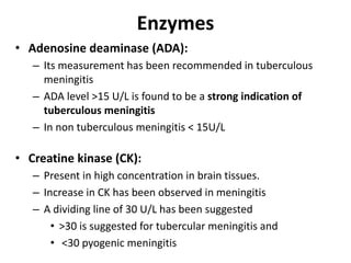 Enzymes
• Adenosine deaminase (ADA):
– Its measurement has been recommended in tuberculous
meningitis
– ADA level >15 U/L is found to be a strong indication of
tuberculous meningitis
– In non tuberculous meningitis < 15U/L
• Creatine kinase (CK):
– Present in high concentration in brain tissues.
– Increase in CK has been observed in meningitis
– A dividing line of 30 U/L has been suggested
• >30 is suggested for tubercular meningitis and
• <30 pyogenic meningitis
 