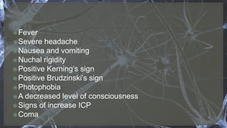 Fever
Severe headache
Nausea and vomiting
Nuchal rigidity
Positive Kerning’s sign
Positive Brudzinski’s sign
Photophobia
A decreased level of consciousness
Signs of increase ICP
Coma
 