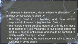 To manage inflammation, dexamethasone (Decadron) or
another corticosteroid is given I.V.
• This may result in GI bleeding and mask clinical
responses to treatments (eg, resolved fever).
• This steroid should be used before or with the first dose
of antibiotics (I.V. 0.6 mg/kg/day in four divided doses for
the first 4 days of antibiotics), and should be confined to
patients older than age 6 weeks.
• Plasmapheresis may be used experimentally to remove
cytokines in some cases.
 