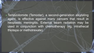 Temozolomide (Temodar), a second-generation alkylating
agent, is effective against many cancers that result in
neoplastic meningitis. External beam radiation may be
used in conjunction with chemotherapy (eg, intrathecal
thiotepa or methotrexate).
 
