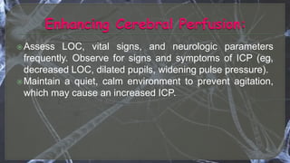 Assess LOC, vital signs, and neurologic parameters
frequently. Observe for signs and symptoms of ICP (eg,
decreased LOC, dilated pupils, widening pulse pressure).
Maintain a quiet, calm environment to prevent agitation,
which may cause an increased ICP.
 